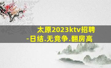太原2023ktv招聘-日结.无竞争.翻房高